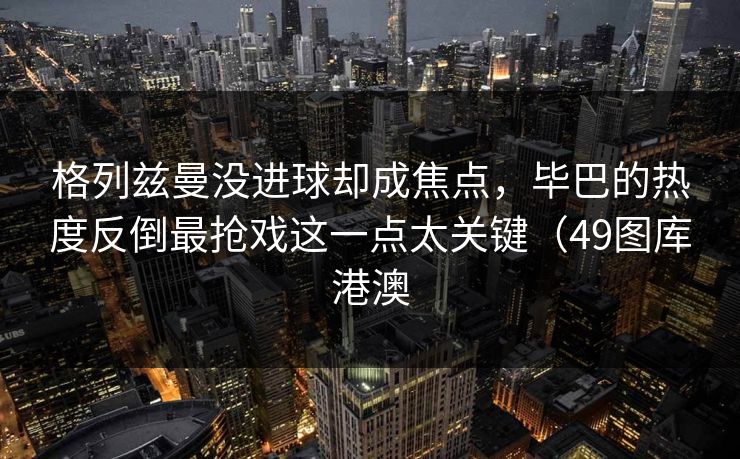 格列兹曼没进球却成焦点，毕巴的热度反倒最抢戏这一点太关键（49图库港澳