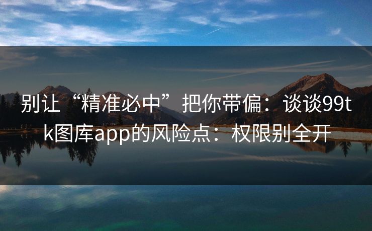 别让“精准必中”把你带偏：谈谈99tk图库app的风险点：权限别全开