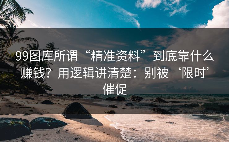 99图库所谓“精准资料”到底靠什么赚钱？用逻辑讲清楚：别被‘限时’催促