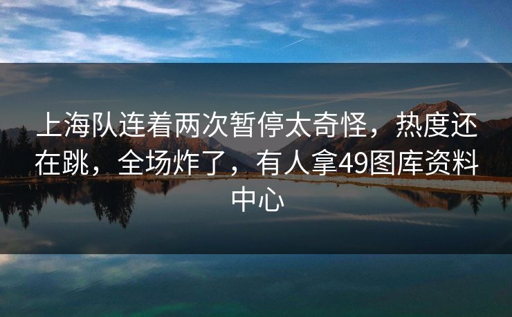 上海队连着两次暂停太奇怪，热度还在跳，全场炸了，有人拿49图库资料中心