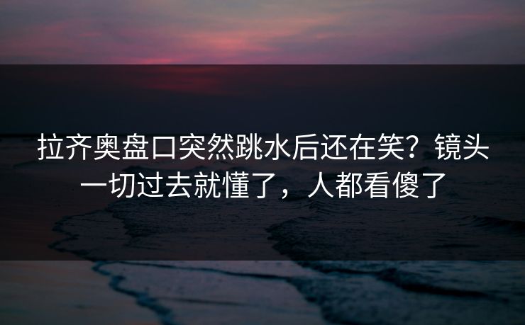 拉齐奥盘口突然跳水后还在笑？镜头一切过去就懂了，人都看傻了