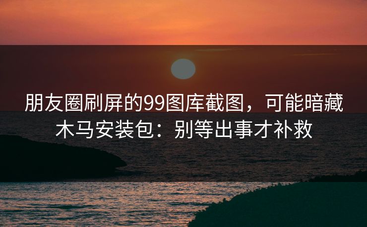 朋友圈刷屏的99图库截图，可能暗藏木马安装包：别等出事才补救