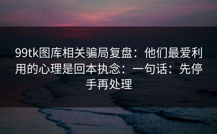 99tk图库相关骗局复盘：他们最爱利用的心理是回本执念：一句话：先停手再处理