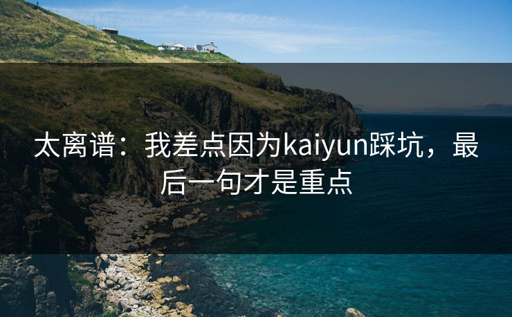 太离谱：我差点因为kaiyun踩坑，最后一句才是重点