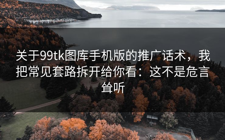 关于99tk图库手机版的推广话术，我把常见套路拆开给你看：这不是危言耸听