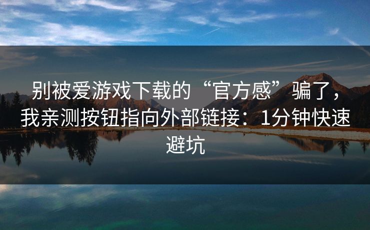 别被爱游戏下载的“官方感”骗了，我亲测按钮指向外部链接：1分钟快速避坑