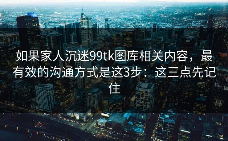 如果家人沉迷99tk图库相关内容，最有效的沟通方式是这3步：这三点先记住