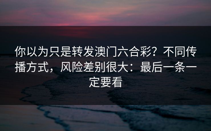 你以为只是转发澳门六合彩？不同传播方式，风险差别很大：最后一条一定要看