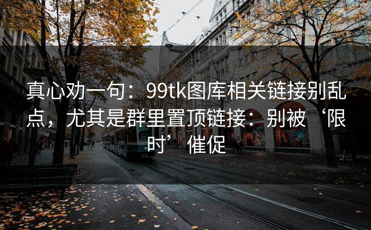 真心劝一句：99tk图库相关链接别乱点，尤其是群里置顶链接：别被‘限时’催促