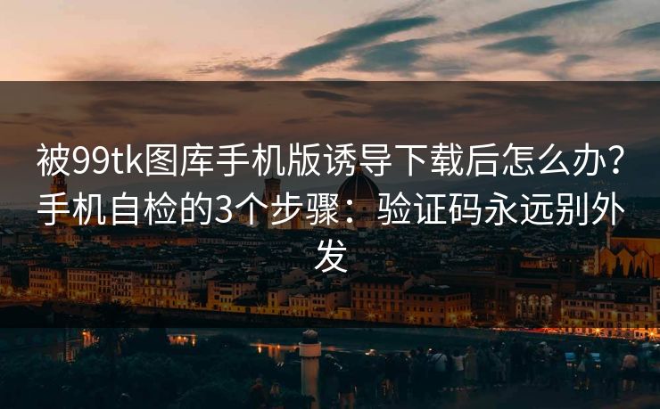 被99tk图库手机版诱导下载后怎么办？手机自检的3个步骤：验证码永远别外发