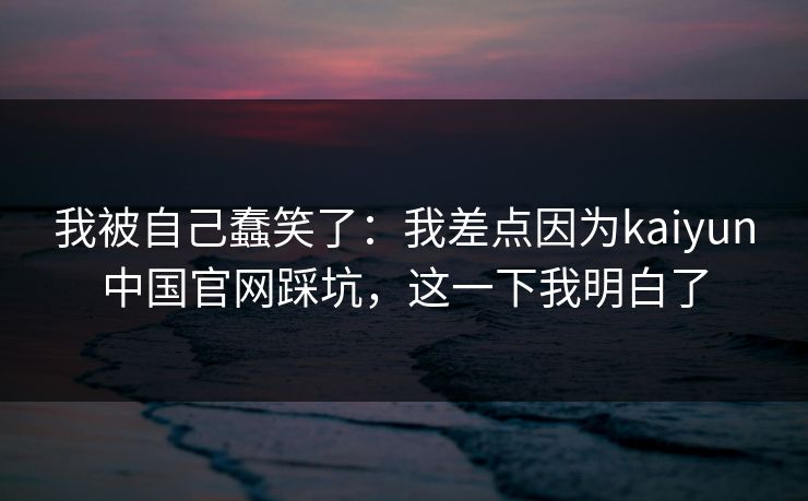 我被自己蠢笑了：我差点因为kaiyun中国官网踩坑，这一下我明白了