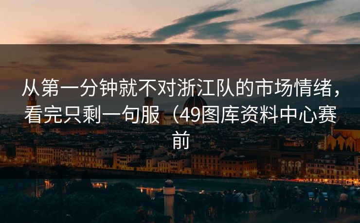 从第一分钟就不对浙江队的市场情绪,看完只剩一句服(49图库资料中心赛前 从第一分钟就不对浙江队的市场情绪,看完只剩一句服(49图库资料中心赛前